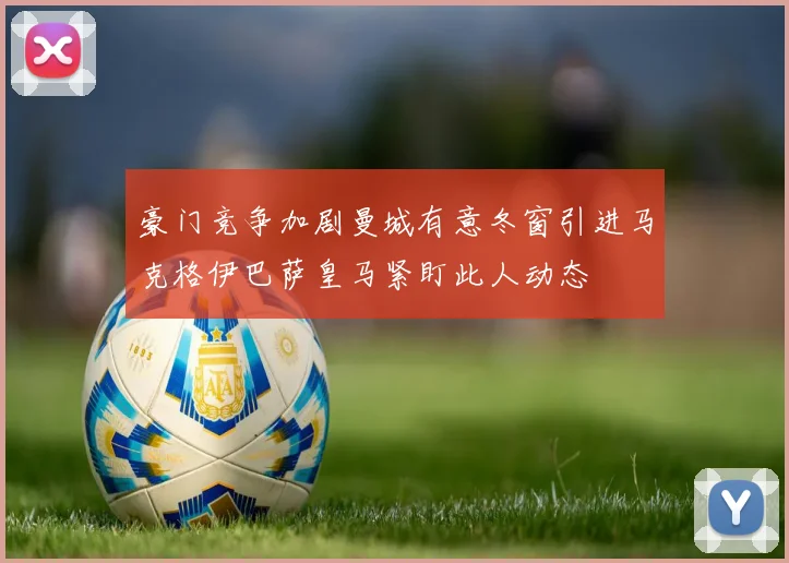 豪门竞争加剧曼城有意冬窗引进马克格伊巴萨皇马紧盯此人动态