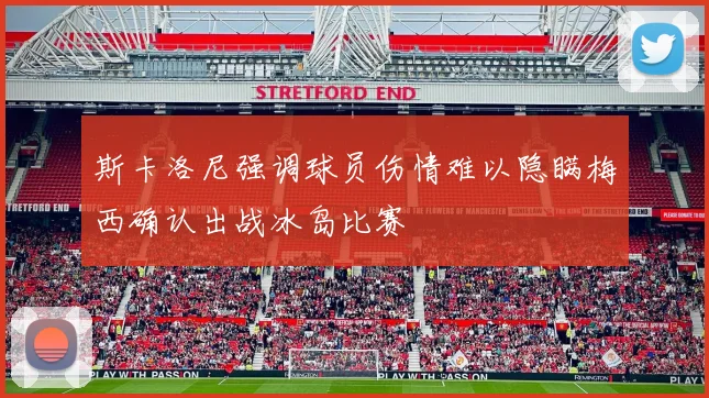 斯卡洛尼强调球员伤情难以隐瞒梅西确认出战冰岛比赛