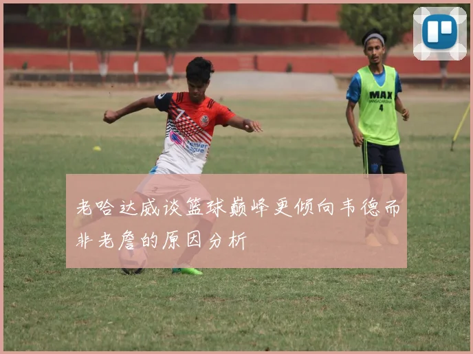 老哈达威谈篮球巅峰更倾向韦德而非老詹的原因分析