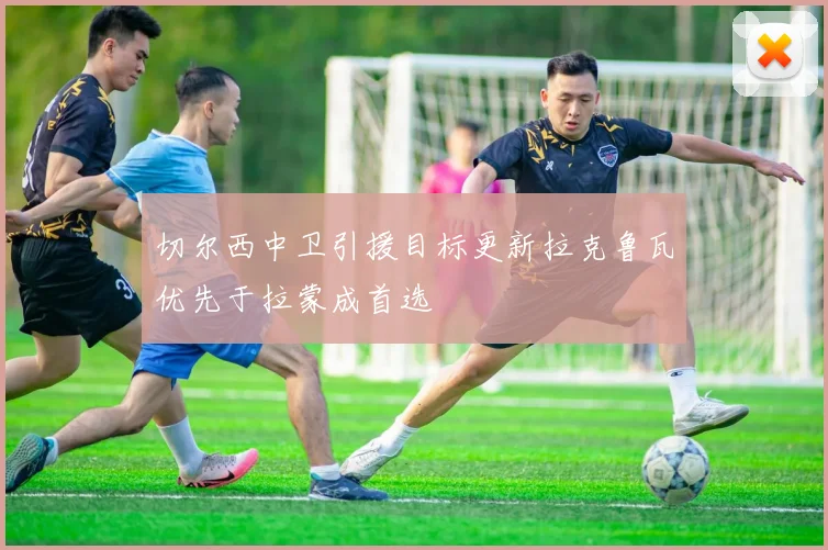 切尔西中卫引援目标更新拉克鲁瓦优先于拉蒙成首选