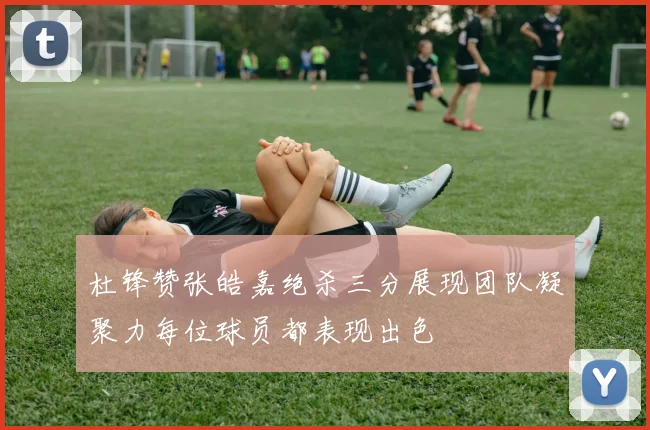 杜锋赞张皓嘉绝杀三分展现团队凝聚力每位球员都表现出色