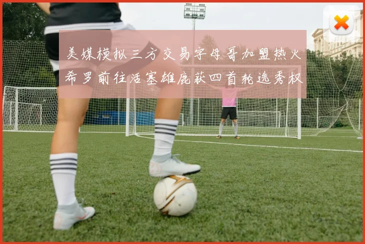 美媒模拟三方交易字母哥加盟热火希罗前往活塞雄鹿获四首轮选秀权与两次互换权