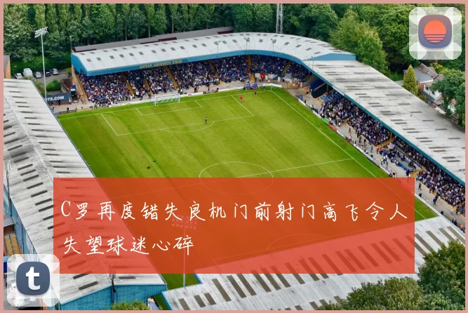 C罗再度错失良机门前射门高飞令人失望球迷心碎