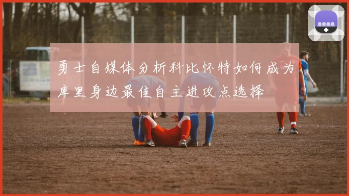 勇士自媒体分析科比怀特如何成为库里身边最佳自主进攻点选择