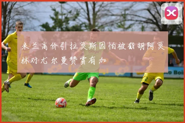 米兰高价引拉莫斯因怕被截胡阿莫林对尤尔曼赞赏有加