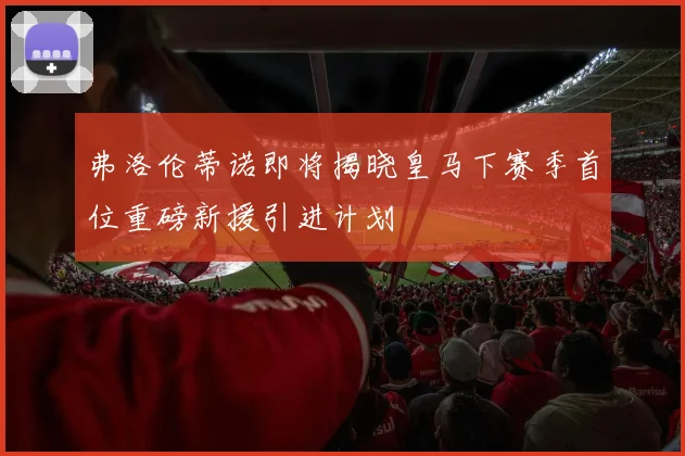 弗洛伦蒂诺即将揭晓皇马下赛季首位重磅新援引进计划
