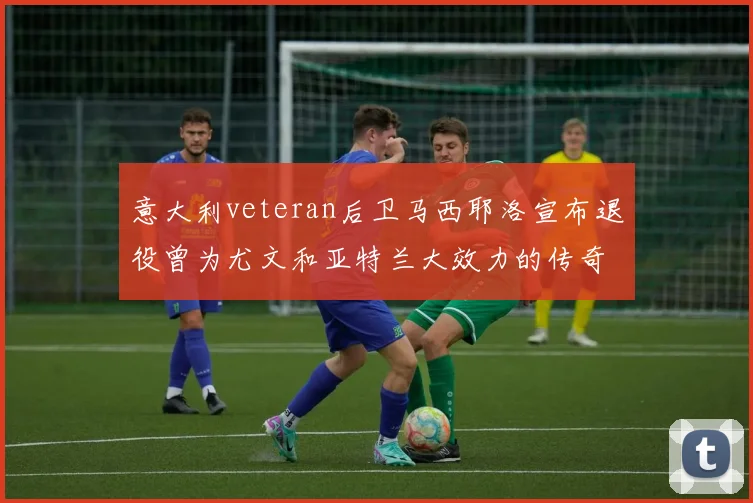 意大利veteran后卫马西耶洛宣布退役曾为尤文和亚特兰大效力的传奇球员