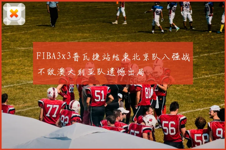 FIBA3x3普瓦捷站结束北京队八强战不敌澳大利亚队遗憾出局