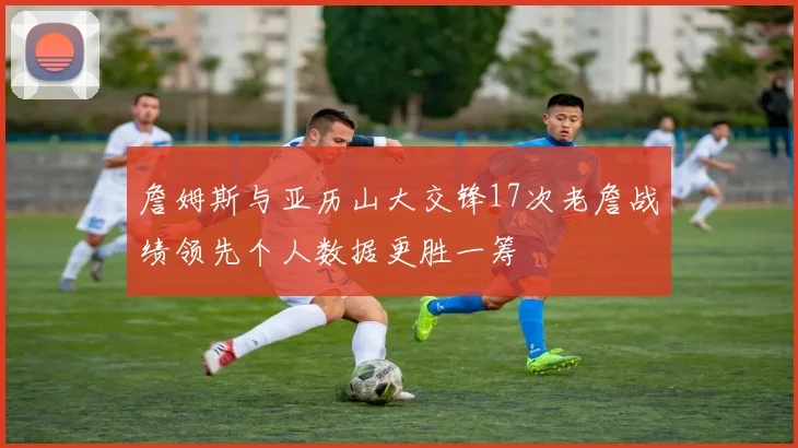 詹姆斯与亚历山大交锋17次老詹战绩领先个人数据更胜一筹