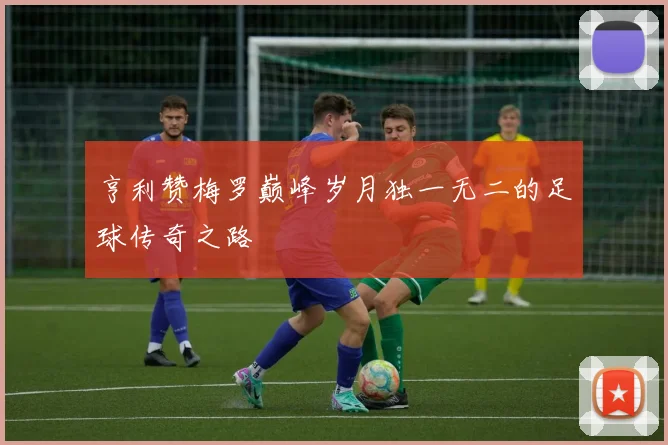 亨利赞梅罗巅峰岁月独一无二的足球传奇之路