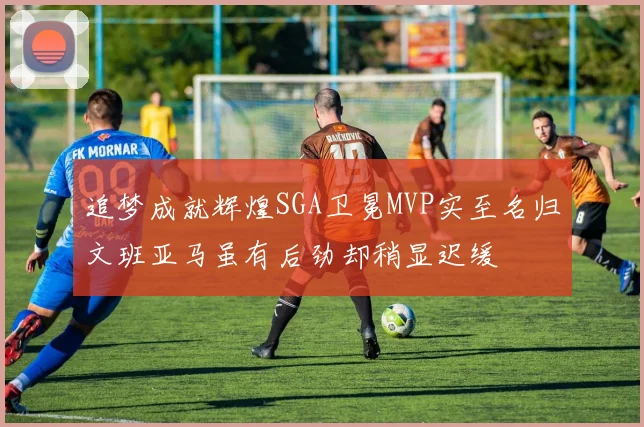 追梦成就辉煌SGA卫冕MVP实至名归文班亚马虽有后劲却稍显迟缓