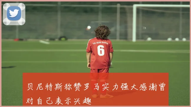 贝尼特斯称赞罗马实力强大感谢曾对自己表示兴趣