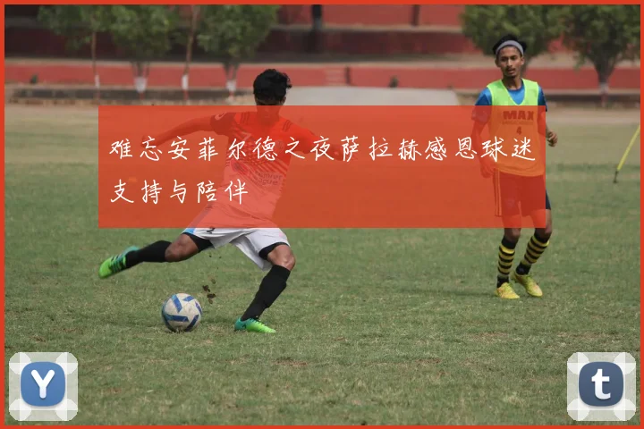 难忘安菲尔德之夜萨拉赫感恩球迷支持与陪伴