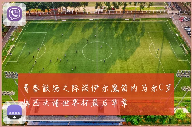 青春散场之际诺伊尔魔笛内马尔C罗梅西共谱世界杯最后华章